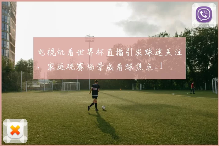 电视机看世界杯直播引发球迷关注，家庭观赛场景成看球焦点_1