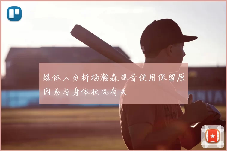 媒体人分析杨瀚森混音使用保留原因或与身体状况有关