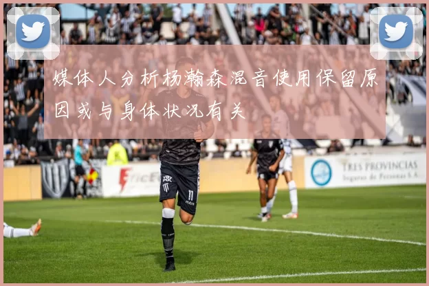 媒体人分析杨瀚森混音使用保留原因或与身体状况有关