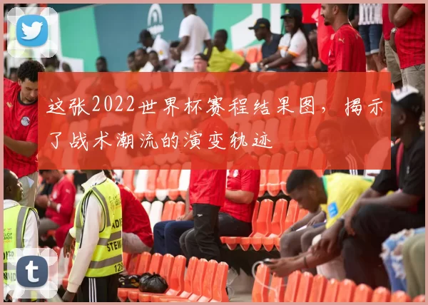 这张2022世界杯赛程结果图，揭示了战术潮流的演变轨迹