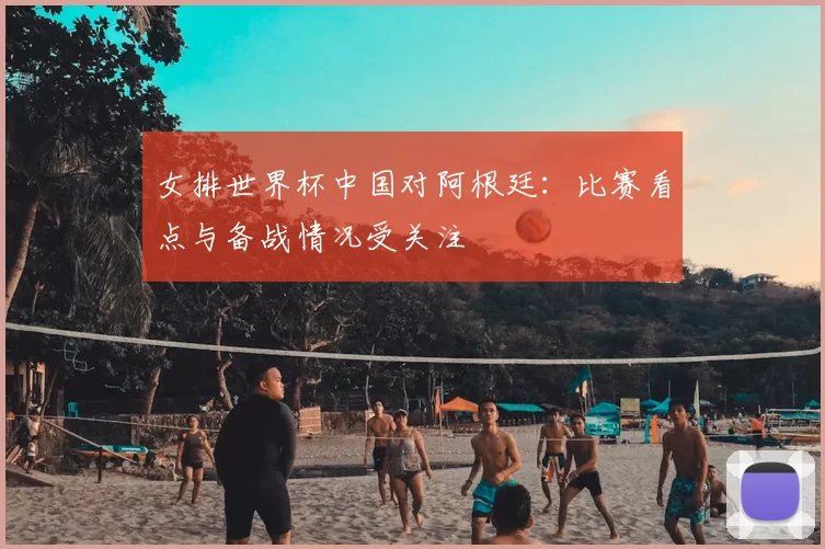 女排世界杯中国对阿根廷：比赛看点与备战情况受关注