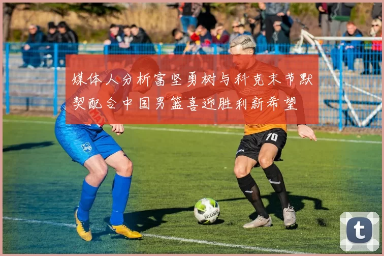 媒体人分析富坚勇树与科克末节默契配合中国男篮喜迎胜利新希望