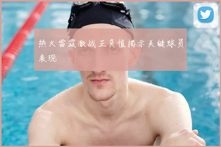 热火雷霆激战正负值揭示关键球员表现