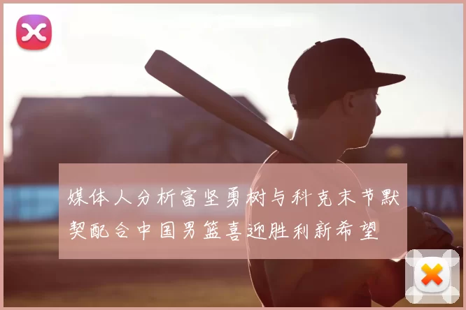 媒体人分析富坚勇树与科克末节默契配合中国男篮喜迎胜利新希望