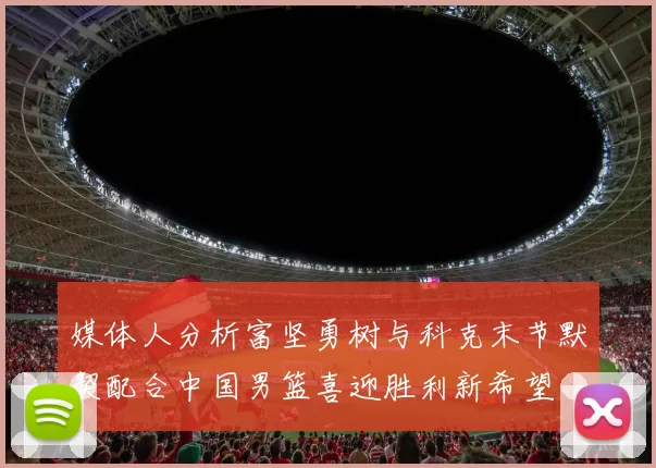 媒体人分析富坚勇树与科克末节默契配合中国男篮喜迎胜利新希望