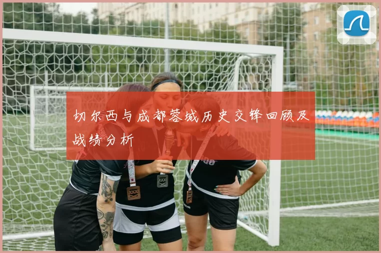 切尔西与成都蓉城历史交锋回顾及战绩分析