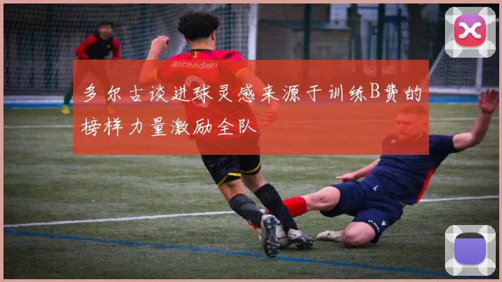多尔古谈进球灵感来源于训练B费的榜样力量激励全队