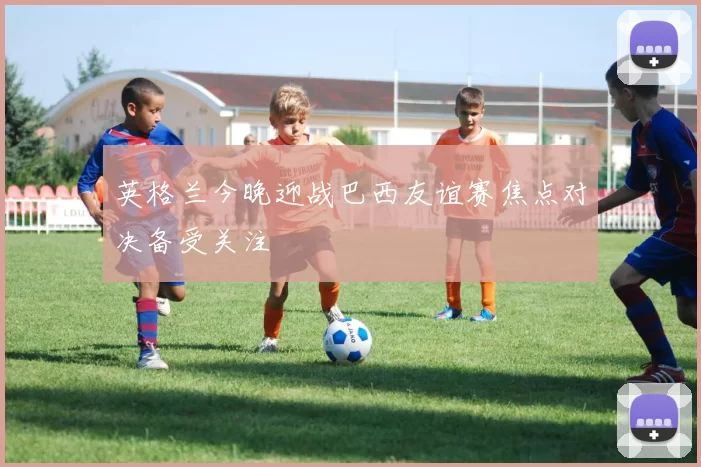 英格兰今晚迎战巴西友谊赛焦点对决备受关注