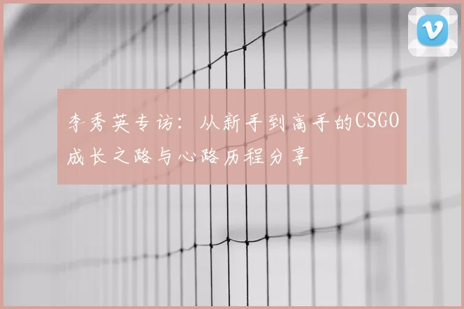李秀英专访:从新手到高手的CSGO成长之路与心路历程分享