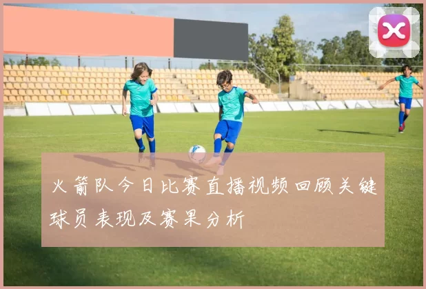 火箭队今日比赛直播视频回顾关键球员表现及赛果分析