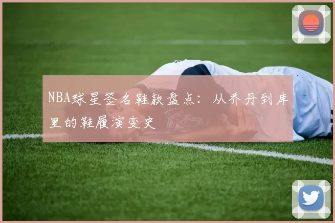 NBA球星签名鞋款盘点:从乔丹到库里的鞋履演变史