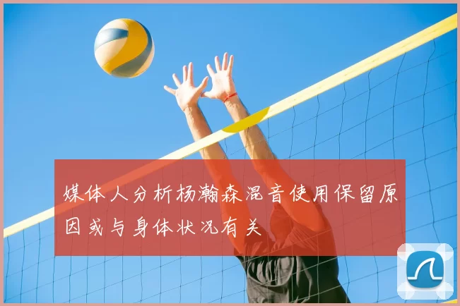 媒体人分析杨瀚森混音使用保留原因或与身体状况有关