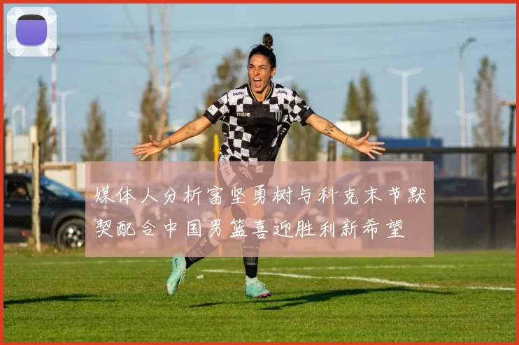 媒体人分析富坚勇树与科克末节默契配合中国男篮喜迎胜利新希望