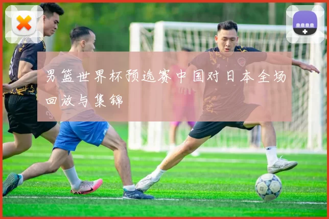 男篮世界杯预选赛中国对日本全场回放与集锦