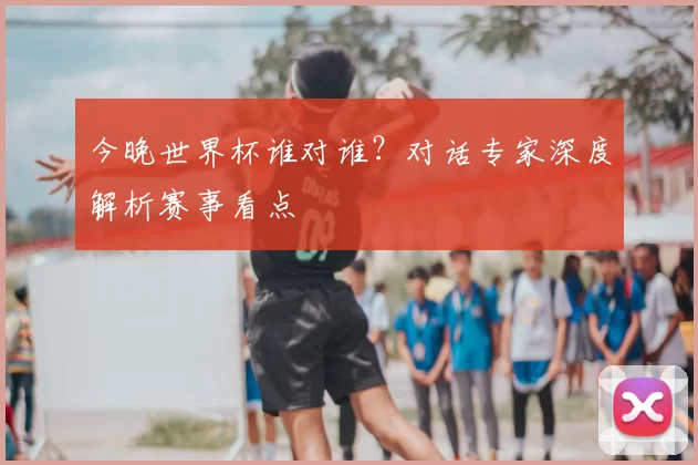 今晚世界杯谁对谁?对话专家深度解析赛事看点