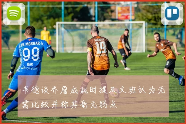 韦德谈乔詹成就时提及文班认为无需比较并称其毫无弱点