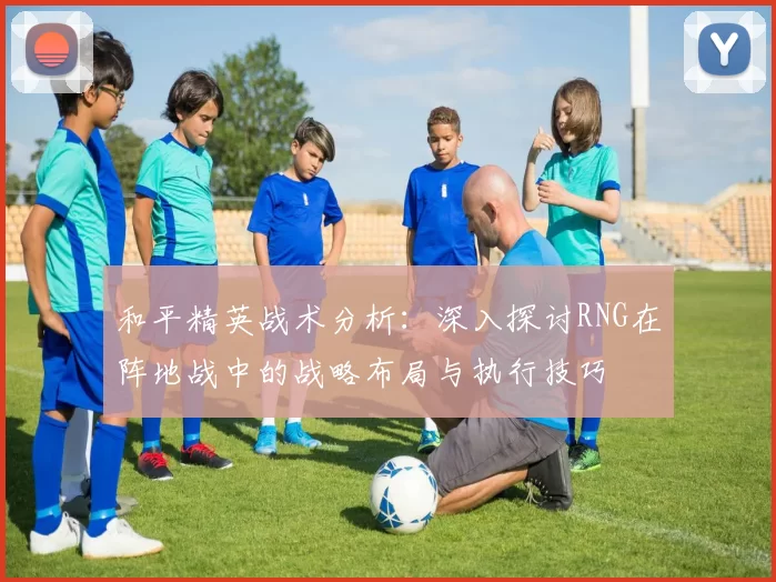 和平精英战术分析：深入探讨RNG在阵地战中的战略布局与执行技巧