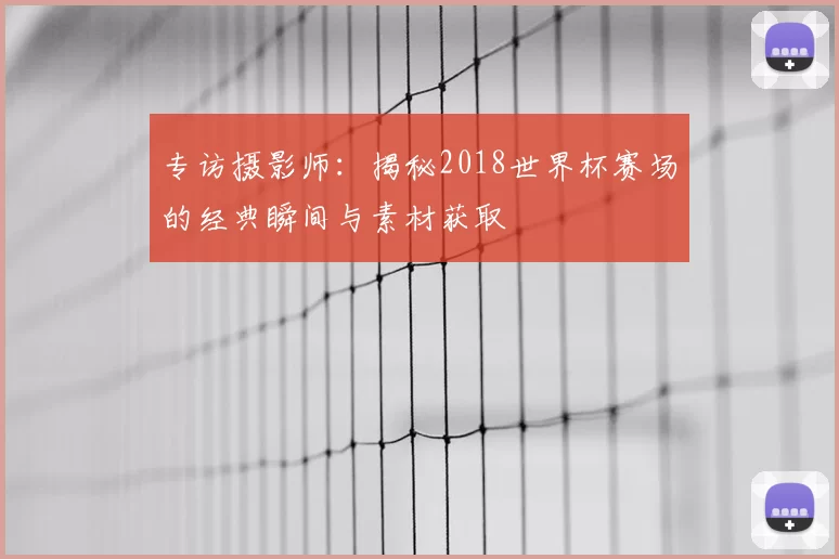 专访摄影师:揭秘2018世界杯赛场的经典瞬间与素材获取