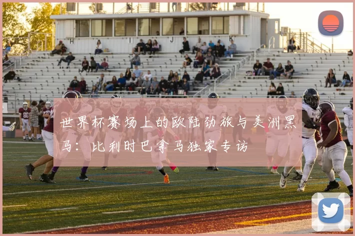 世界杯赛场上的欧陆劲旅与美洲黑马:比利时巴拿马独家专访