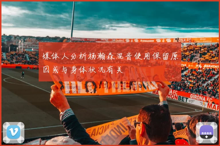 媒体人分析杨瀚森混音使用保留原因或与身体状况有关