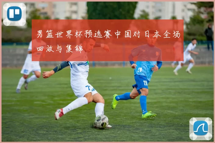 男篮世界杯预选赛中国对日本全场回放与集锦