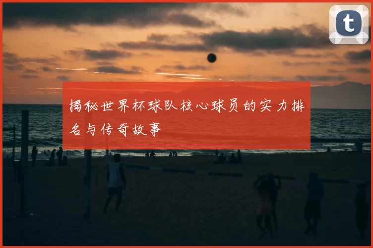 揭秘世界杯球队核心球员的实力排名与传奇故事