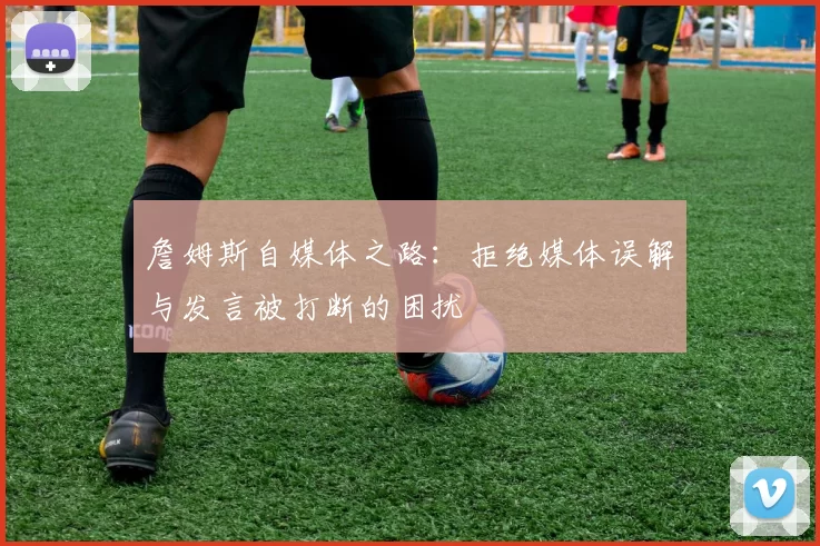 詹姆斯自媒体之路:拒绝媒体误解与发言被打断的困扰
