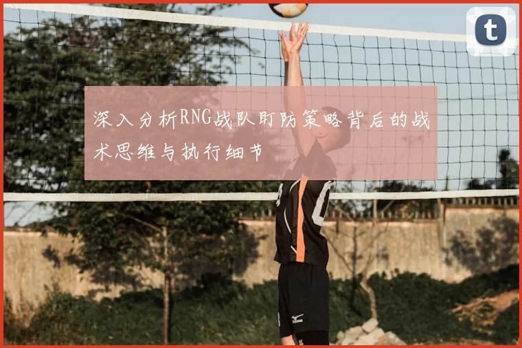 深入分析RNG战队盯防策略背后的战术思维与执行细节