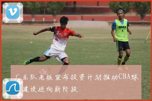 广东队老板宣布投资计划推动CBA球队建设迈向新阶段