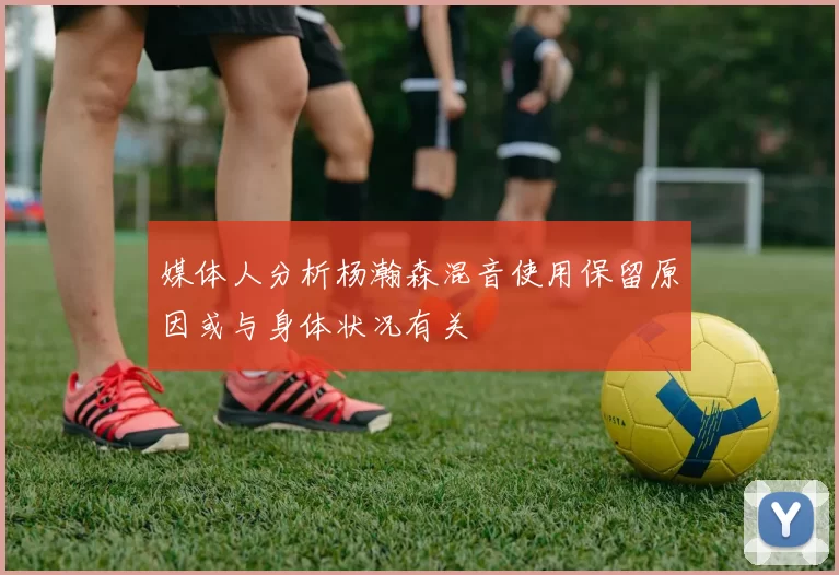 媒体人分析杨瀚森混音使用保留原因或与身体状况有关
