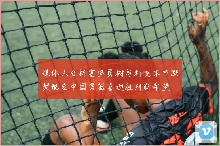 媒体人分析富坚勇树与科克末节默契配合中国男篮喜迎胜利新希望