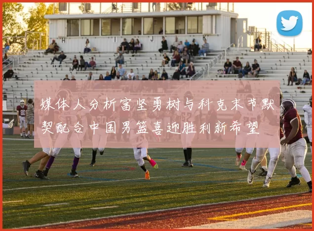 媒体人分析富坚勇树与科克末节默契配合中国男篮喜迎胜利新希望