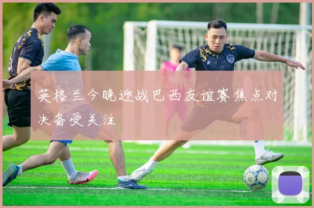 英格兰今晚迎战巴西友谊赛焦点对决备受关注