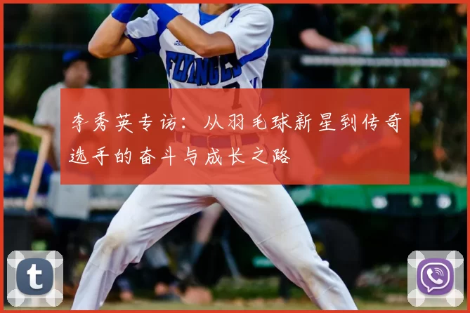 李秀英专访:从羽毛球新星到传奇选手的奋斗与成长之路