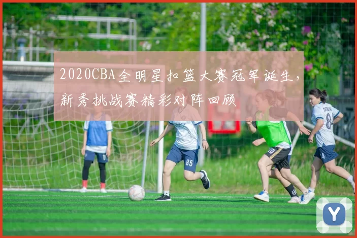 2020CBA全明星扣篮大赛冠军诞生，新秀挑战赛精彩对阵回顾