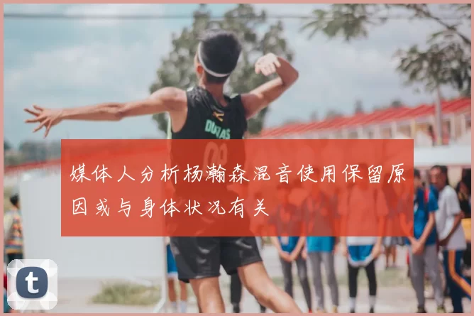 媒体人分析杨瀚森混音使用保留原因或与身体状况有关