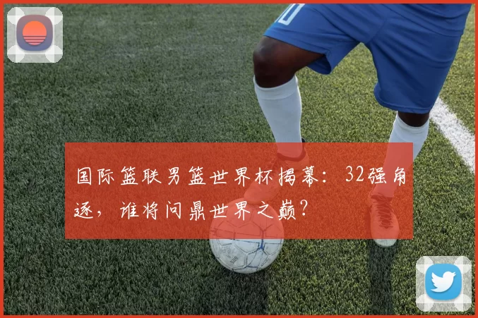 国际篮联男篮世界杯揭幕：32强角逐，谁将问鼎世界之巅？