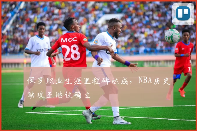 保罗职业生涯里程碑达成,NBA历史助攻王地位确立