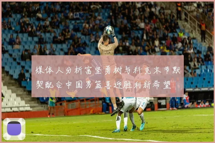 媒体人分析富坚勇树与科克末节默契配合中国男篮喜迎胜利新希望
