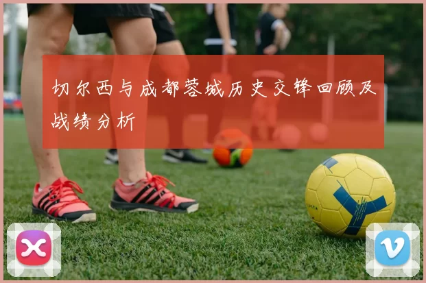 切尔西与成都蓉城历史交锋回顾及战绩分析