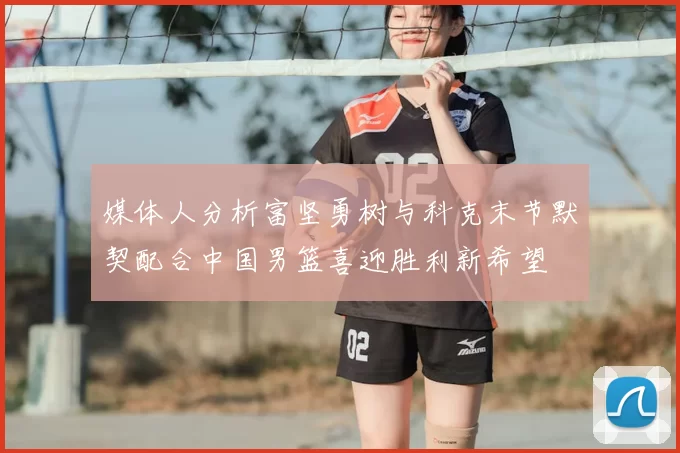 媒体人分析富坚勇树与科克末节默契配合中国男篮喜迎胜利新希望