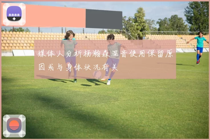 媒体人分析杨瀚森混音使用保留原因或与身体状况有关