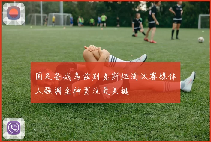 国足备战乌兹别克斯坦淘汰赛媒体人强调全神贯注是关键