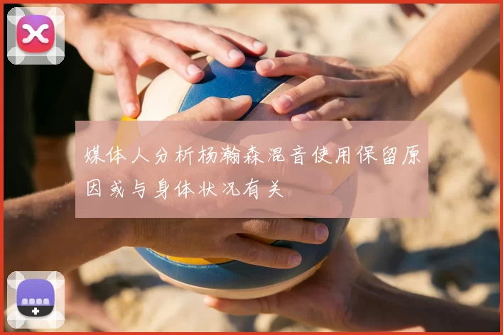 媒体人分析杨瀚森混音使用保留原因或与身体状况有关