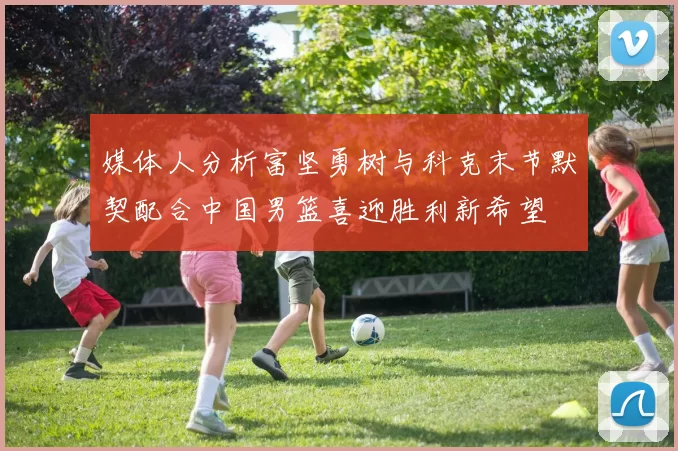 媒体人分析富坚勇树与科克末节默契配合中国男篮喜迎胜利新希望