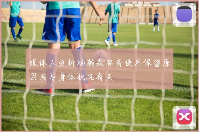 媒体人分析杨瀚森混音使用保留原因或与身体状况有关