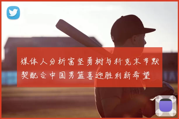 媒体人分析富坚勇树与科克末节默契配合中国男篮喜迎胜利新希望
