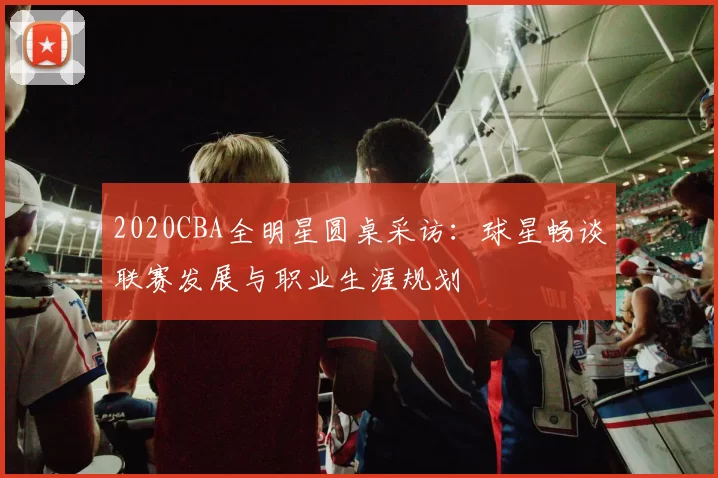 2020CBA全明星圆桌采访：球星畅谈联赛发展与职业生涯规划