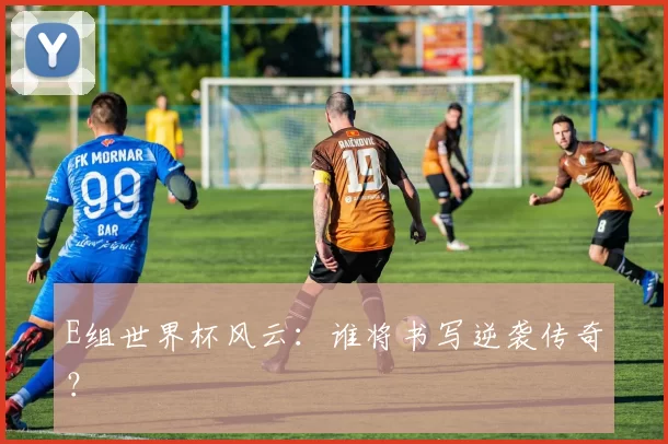 E组世界杯风云:谁将书写逆袭传奇?