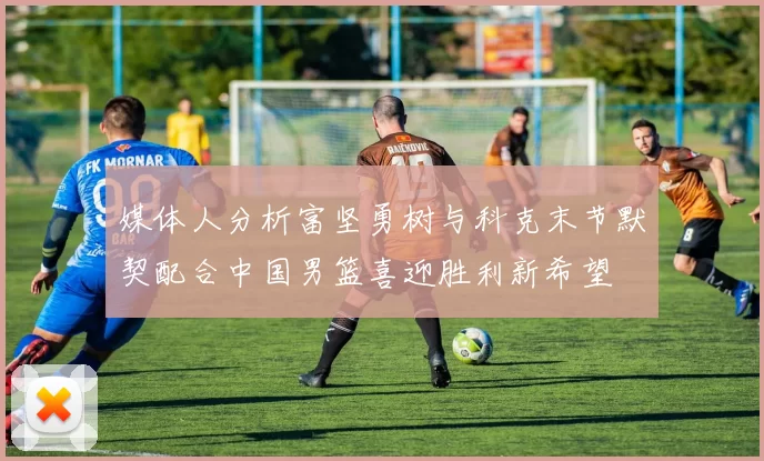 媒体人分析富坚勇树与科克末节默契配合中国男篮喜迎胜利新希望